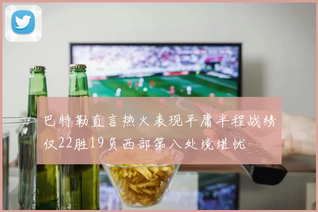 巴特勒直言热火表现平庸半程战绩仅22胜19负西部第八处境堪忧