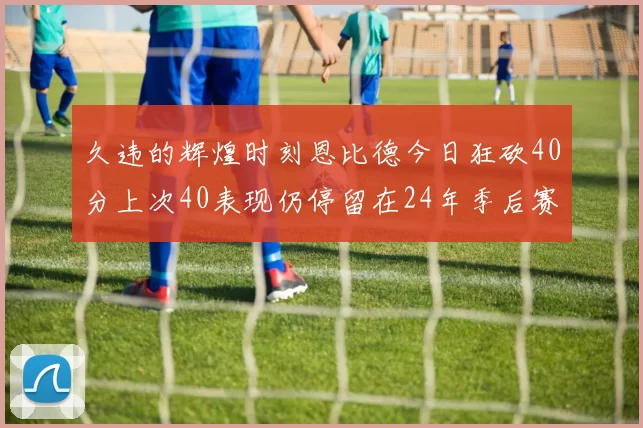 久违的辉煌时刻恩比德今日狂砍40分上次40表现仍停留在24年季后赛