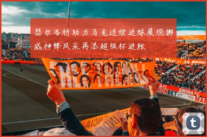 瑟尔洛特助力马竞连续进球展现挪威神锋风采再添超级杯进账