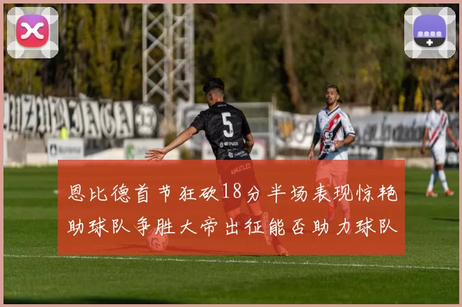 恩比德首节狂砍18分半场表现惊艳助球队争胜大帝出征能否助力球队逆袭