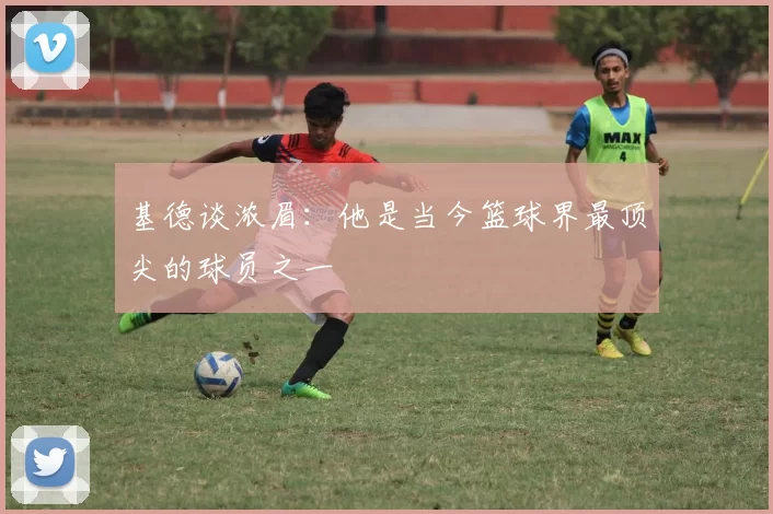 基德谈浓眉：他是当今篮球界最顶尖的球员之一