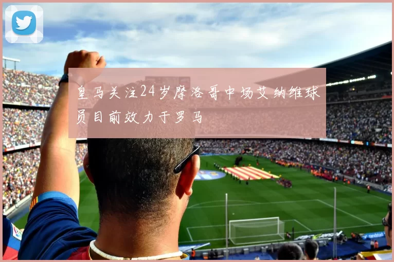 皇马关注24岁摩洛哥中场艾纳维球员目前效力于罗马