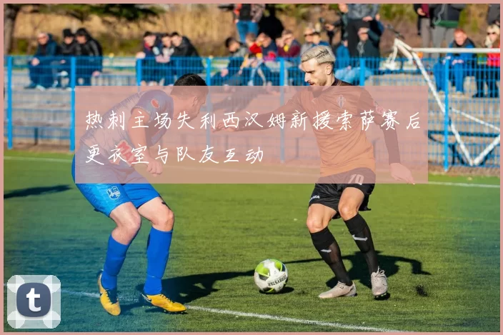 热刺主场失利西汉姆新援索萨赛后更衣室与队友互动