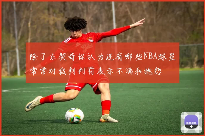 除了东契奇你认为还有哪些NBA球星常常对裁判判罚表示不满和抱怨